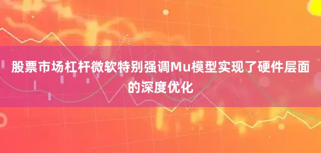 股票市场杠杆微软特别强调Mu模型实现了硬件层面的深度优化