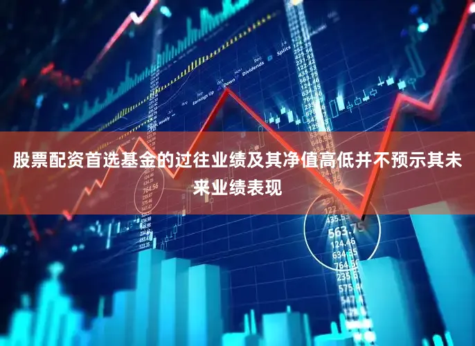 股票配资首选基金的过往业绩及其净值高低并不预示其未来业绩表现